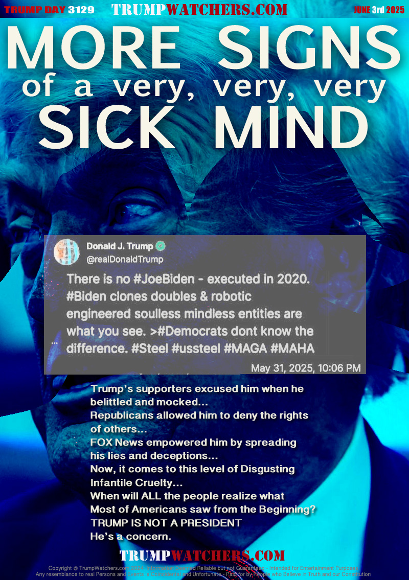 POST QUOTE: TRUTH SOCIAL (DONALD TRUMPS NETWORK) 
MAY 31, 2025 10:06 PM
@realDonaldTrump

---------------- QUOTE ----------------
There is no JoeBiden- executed in 2020
Biden clones doubles & robotic
engineered soulless mindless entities are
what you see. Democrats don't know the
difference (links to diversions to appease his followers)
---------------- QUOTE ----------------

Trump’s supporters excused him when he
belittled and mocked...
Republicans allowed him to deny the rights
of others...
FOX News empowered him by spreading
his lies and deceptions...
Now, it comes to this level of Disgusting
Infantile Cruelty...
When will ALL the people realize what
Most of Americans saw from the Beginning?
TRUMP IS NOT A PRESIDENT
He’s a concern.